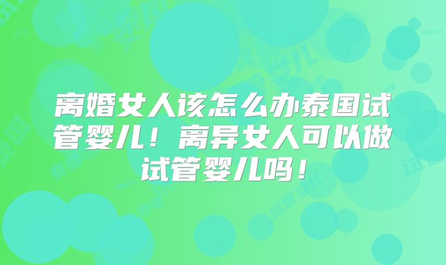 离婚女人该怎么办泰国试管婴儿！离异女人可以做试管婴儿吗！