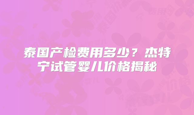 泰国产检费用多少？杰特宁试管婴儿价格揭秘