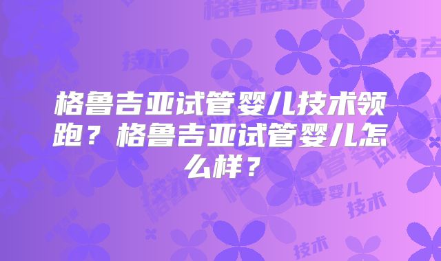 格鲁吉亚试管婴儿技术领跑？格鲁吉亚试管婴儿怎么样？