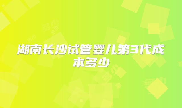 湖南长沙试管婴儿第3代成本多少