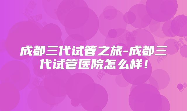 成都三代试管之旅-成都三代试管医院怎么样!