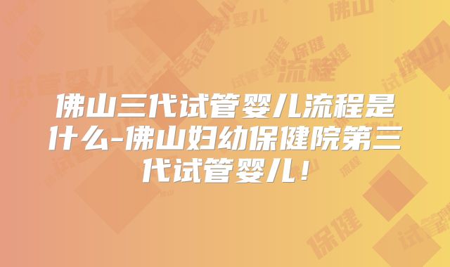 佛山三代试管婴儿流程是什么-佛山妇幼保健院第三代试管婴儿！