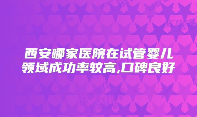 西安哪家医院在试管婴儿领域成功率较高,口碑良好