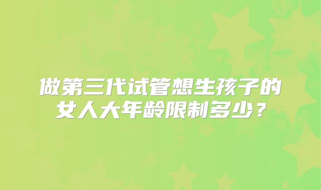 做第三代试管想生孩子的女人大年龄限制多少？