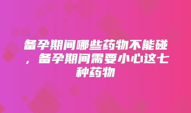 备孕期间哪些药物不能碰，备孕期间需要小心这七种药物