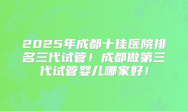 2025年成都十佳医院排名三代试管!成都做第三代试管婴儿哪家好!