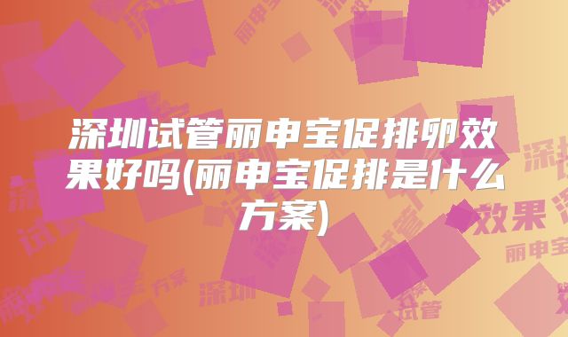 深圳试管丽申宝促排卵效果好吗(丽申宝促排是什么方案)