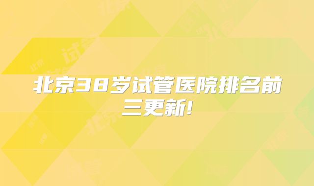 北京38岁试管医院排名前三更新!