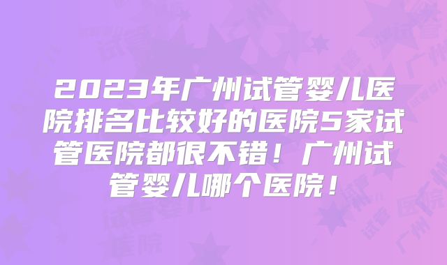 2023年广州试管婴儿医院排名比较好的医院5家试管医院都很不错!广州试管婴儿哪个医院!