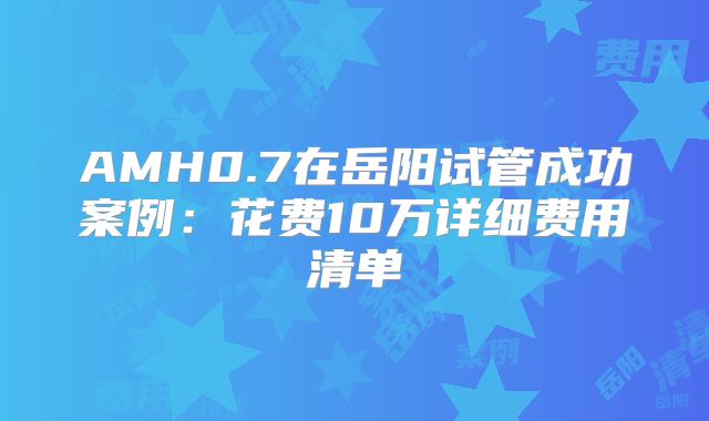 AMH0.7在岳阳试管成功案例:花费10万详细费用清单