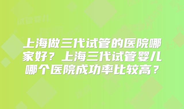 上海做三代试管的医院哪家好？上海三代试管婴儿哪个医院成功率比较高？