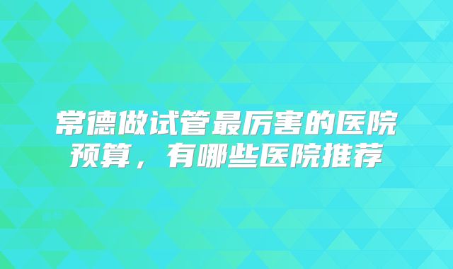 常德做试管最厉害的医院预算,有哪些医院推荐