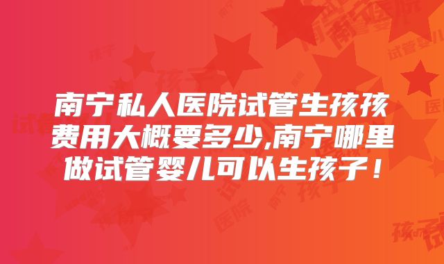 南宁私人医院试管生孩孩费用大概要多少,南宁哪里做试管婴儿可以生孩子!