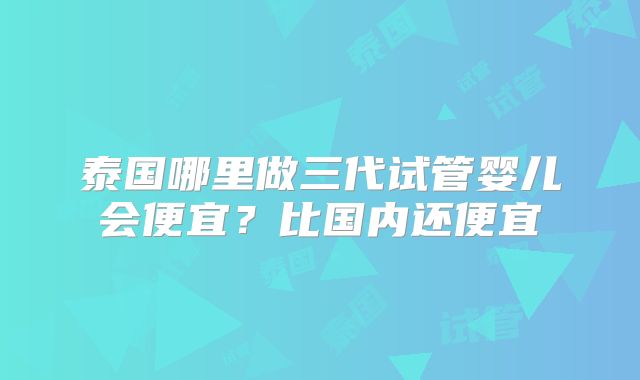 泰国哪里做三代试管婴儿会便宜？比国内还便宜