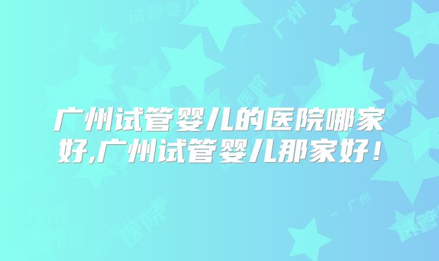 广州试管婴儿的医院哪家好,广州试管婴儿那家好！
