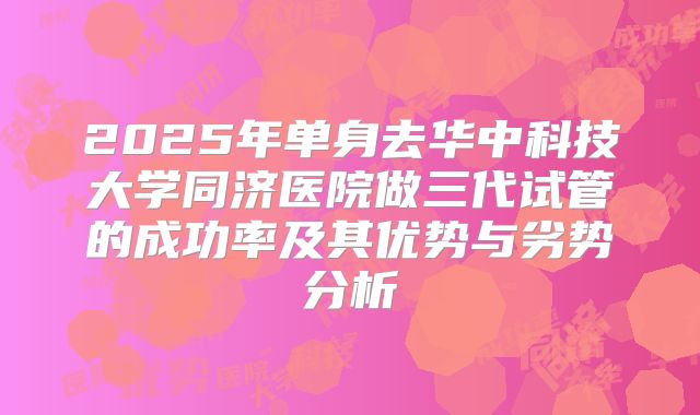 2025年单身去华中科技大学同济医院做三代试管的成功率及其优势与劣势分析