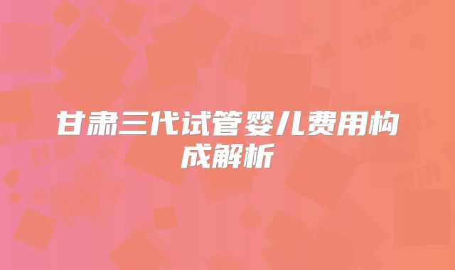 甘肃三代试管婴儿费用构成解析