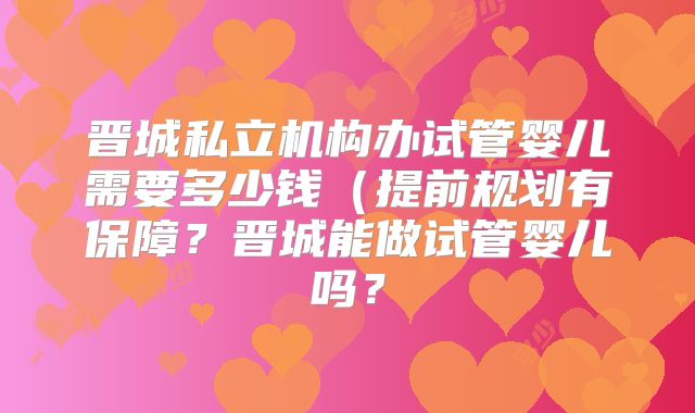 晋城私立机构办试管婴儿需要多少钱（提前规划有保障？晋城能做试管婴儿吗？