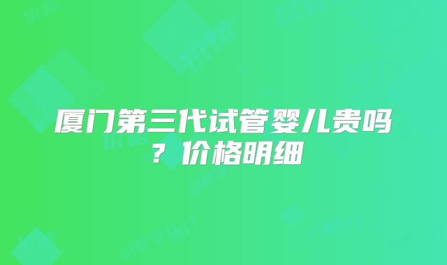 厦门第三代试管婴儿贵吗?价格明细