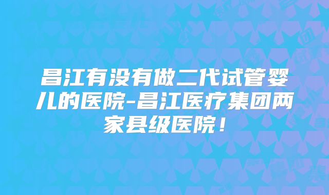 昌江有没有做二代试管婴儿的医院-昌江医疗集团两家县级医院!