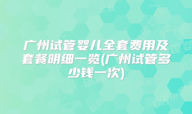 广州试管婴儿全套费用及套餐明细一览(广州试管多少钱一次)