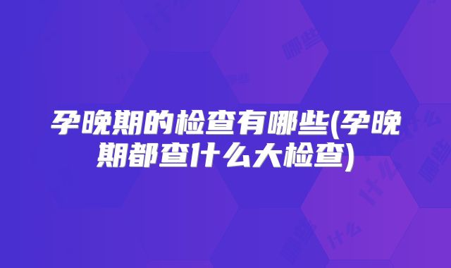 孕晚期的检查有哪些(孕晚期都查什么大检查)