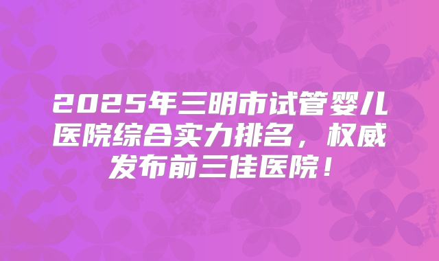 2025年三明市试管婴儿医院综合实力排名，权威发布前三佳医院！