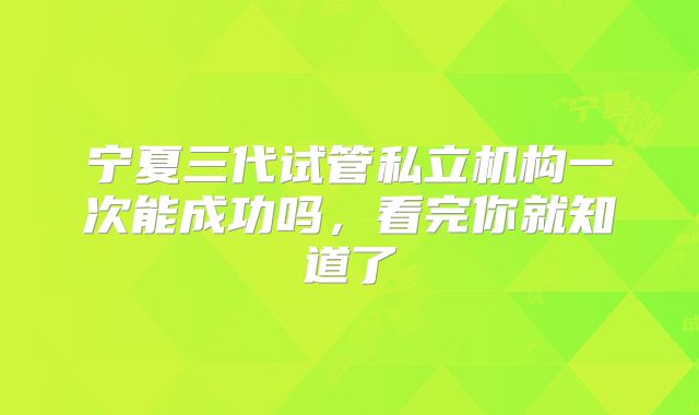 宁夏三代试管私立机构一次能成功吗,看完你就知道了