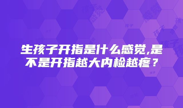 生孩子开指是什么感觉,是不是开指越大内检越疼？