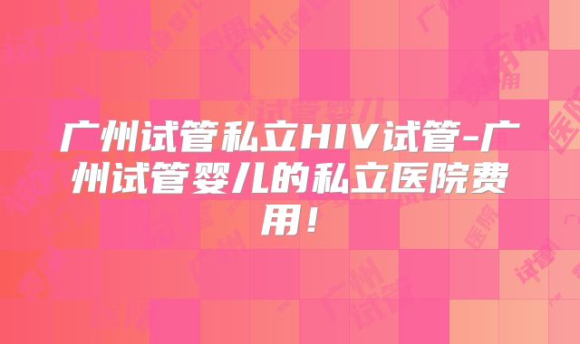 广州试管私立HIV试管-广州试管婴儿的私立医院费用!