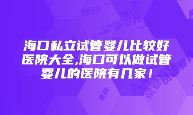 海口私立试管婴儿比较好医院大全,海口可以做试管婴儿的医院有几家！