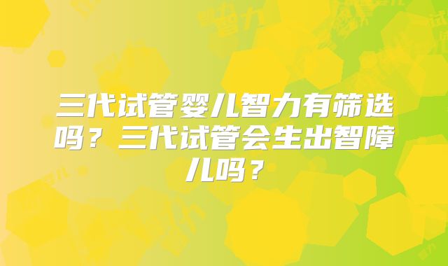 三代试管婴儿智力有筛选吗？三代试管会生出智障儿吗？