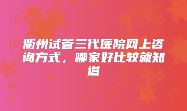 衢州试管三代医院网上咨询方式，哪家好比较就知道