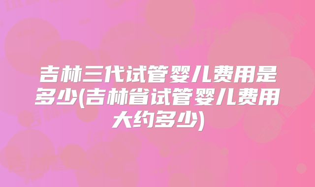 吉林三代试管婴儿费用是多少(吉林省试管婴儿费用大约多少)