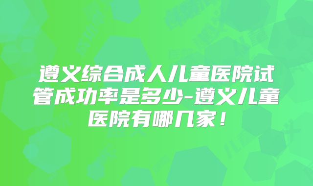 遵义综合成人儿童医院试管成功率是多少-遵义儿童医院有哪几家！