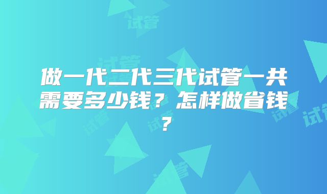 做一代二代三代试管一共需要多少钱？怎样做省钱？