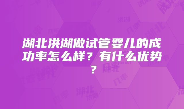 湖北洪湖做试管婴儿的成功率怎么样?有什么优势?