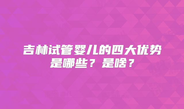 吉林试管婴儿的四大优势是哪些?是啥?