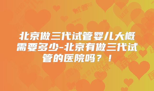 北京做三代试管婴儿大概需要多少-北京有做三代试管的医院吗?!