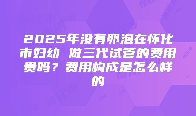 2025年没有卵泡在怀化市妇幼 做三代试管的费用贵吗？费用构成是怎么样的