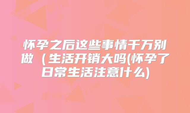 怀孕之后这些事情千万别做(生活开销大吗(怀孕了日常生活注意什么)