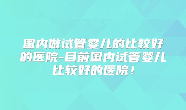 国内做试管婴儿的比较好的医院-目前国内试管婴儿比较好的医院！