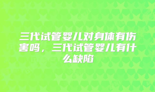 三代试管婴儿对身体有伤害吗，三代试管婴儿有什么缺陷