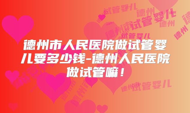 德州市人民医院做试管婴儿要多少钱-德州人民医院做试管嘛！