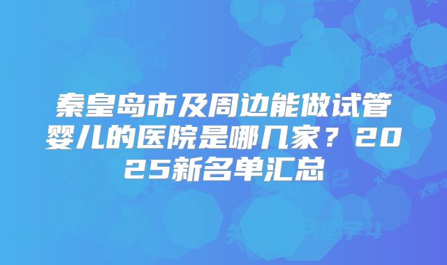 秦皇岛市及周边能做试管婴儿的医院是哪几家？2025新名单汇总