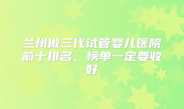 兰州做三代试管婴儿医院前十排名，榜单一定要收好