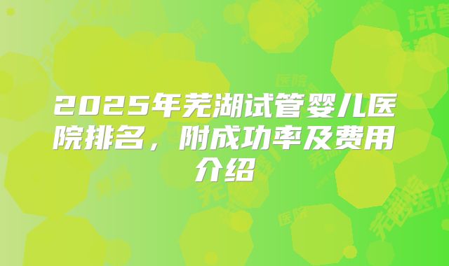 2025年芜湖试管婴儿医院排名,附成功率及费用介绍