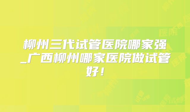 柳州三代试管医院哪家强_广西柳州哪家医院做试管好!