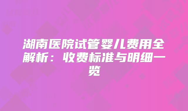 湖南医院试管婴儿费用全解析：收费标准与明细一览