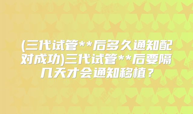 (三代试管**后多久通知配对成功)三代试管**后要隔几天才会通知移植?